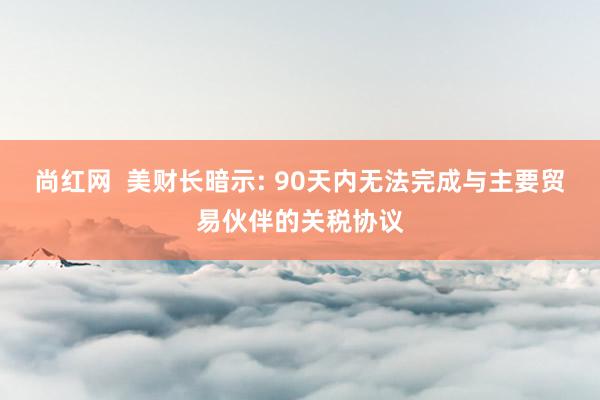 尚红网  美财长暗示: 90天内无法完成与主要贸易伙伴的关税协议