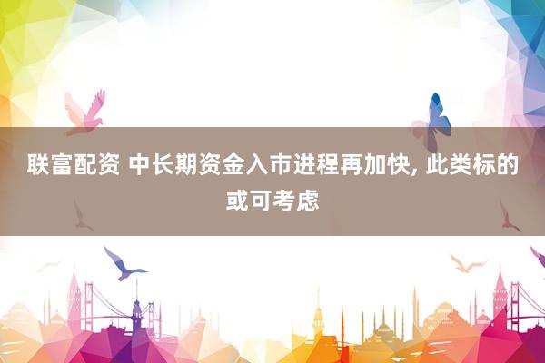 联富配资 中长期资金入市进程再加快, 此类标的或可考虑
