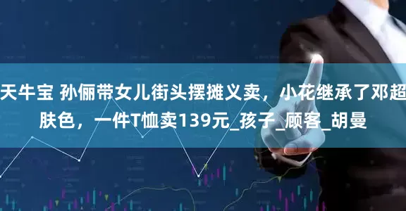 天牛宝 孙俪带女儿街头摆摊义卖，小花继承了邓超肤色，一件T恤卖139元_孩子_顾客_胡曼