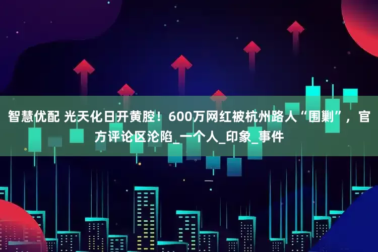 智慧优配 光天化日开黄腔！600万网红被杭州路人“围剿”，官方评论区沦陷_一个人_印象_事件