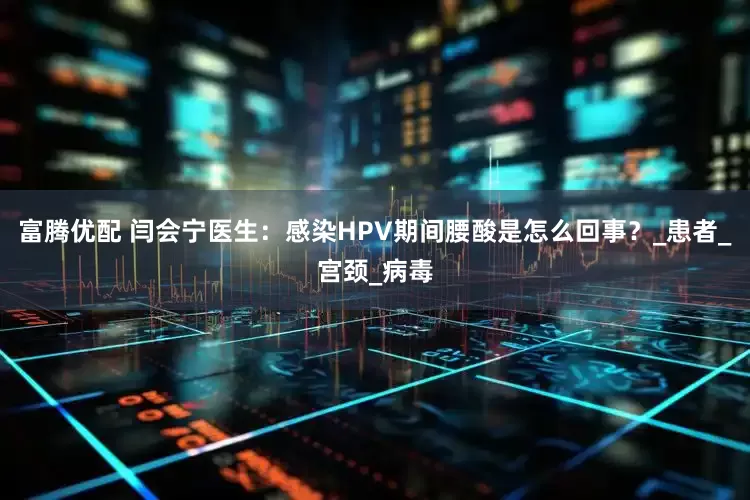 富腾优配 闫会宁医生：感染HPV期间腰酸是怎么回事？_患者_宫颈_病毒