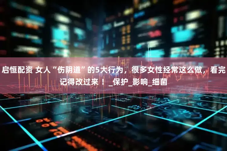 启恒配资 女人“伤阴道”的5大行为，很多女性经常这么做，看完记得改过来 ！_保护_影响_细菌