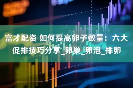 富才配资 如何提高卵子数量：六大促排技巧分享_卵巢_卵泡_排卵