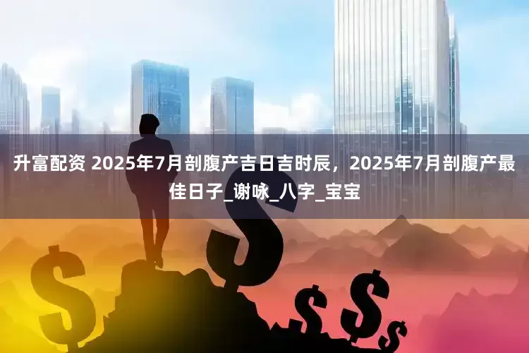 升富配资 2025年7月剖腹产吉日吉时辰，2025年7月剖腹产最佳日子_谢咏_八字_宝宝