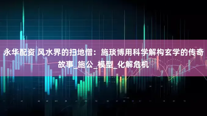 永华配资 风水界的扫地僧：施琰博用科学解构玄学的传奇故事_施公_模型_化解危机