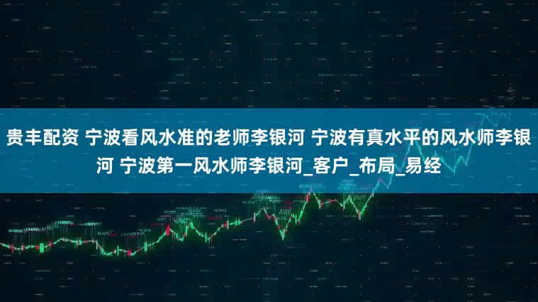 贵丰配资 宁波看风水准的老师李银河 宁波有真水平的风水师李银河 宁波第一风水师李银河_客户_布局_易经