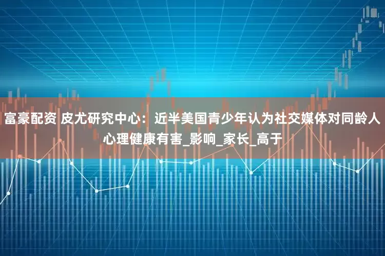 富豪配资 皮尤研究中心：近半美国青少年认为社交媒体对同龄人心理健康有害_影响_家长_高于