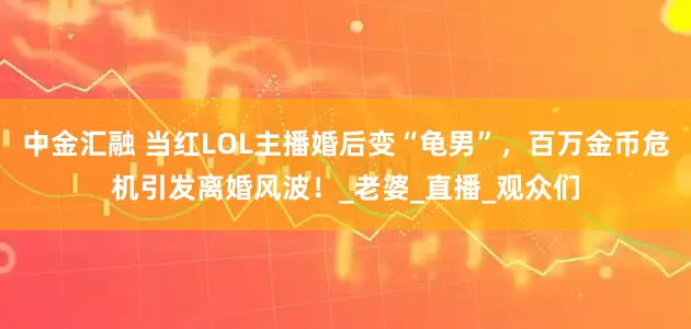 中金汇融 当红LOL主播婚后变“龟男”，百万金币危机引发离婚风波！_老婆_直播_观众们