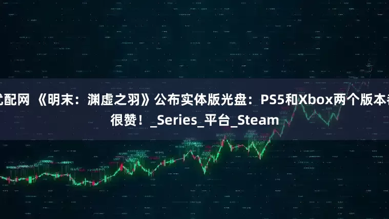 优配网 《明末：渊虚之羽》公布实体版光盘：PS5和Xbox两个版本都很赞！_Series_平台_Steam