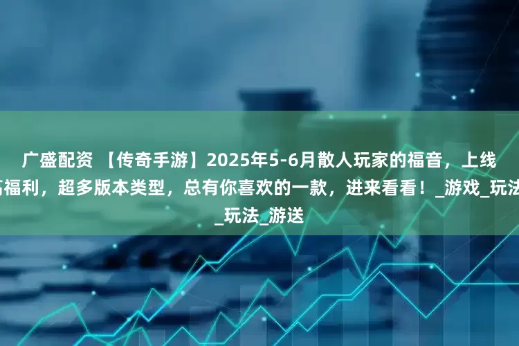 广盛配资 【传奇手游】2025年5-6月散人玩家的福音，上线送超高福利，超多版本类型，总有你喜欢的一款，进来看看！_游戏_玩法_游送