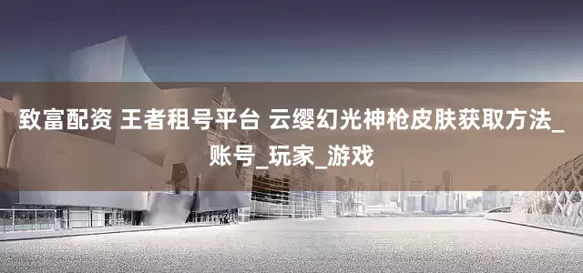 致富配资 王者租号平台 云缨幻光神枪皮肤获取方法_账号_玩家_游戏