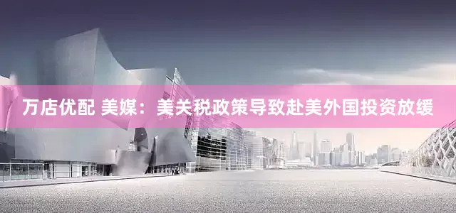 万店优配 美媒：美关税政策导致赴美外国投资放缓