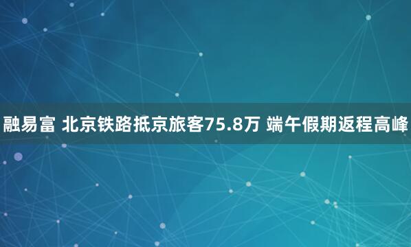 融易富 北京铁路抵京旅客75.8万 端午假期返程高峰
