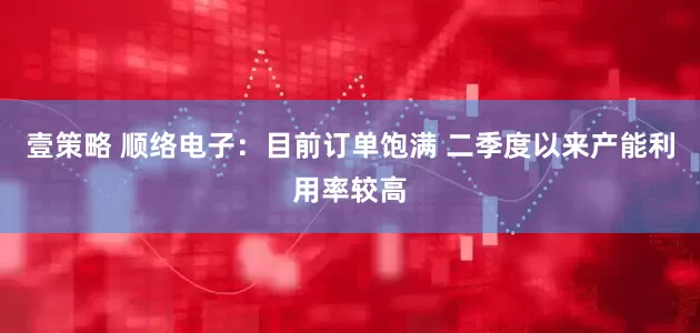 壹策略 顺络电子：目前订单饱满 二季度以来产能利用率较高