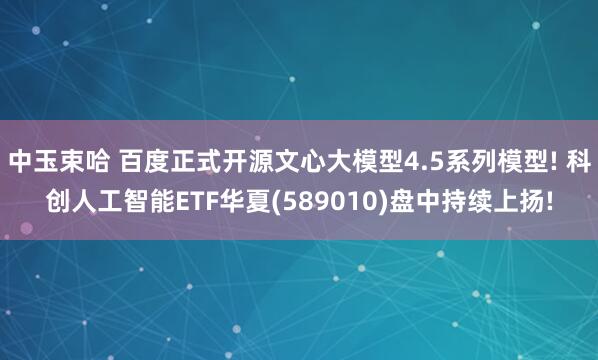 中玉束哈 百度正式开源文心大模型4.5系列模型! 科创人工智能ETF华夏(589010)盘中持续上扬!