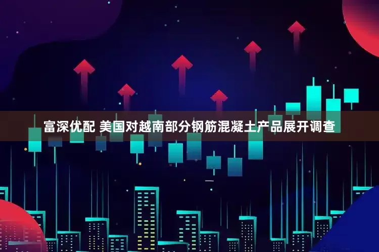 富深优配 美国对越南部分钢筋混凝土产品展开调查