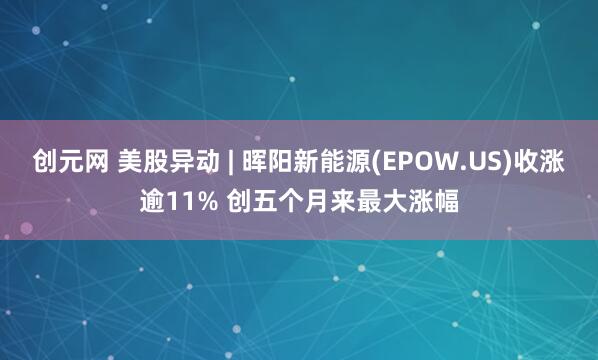 创元网 美股异动 | 晖阳新能源(EPOW.US)收涨逾11% 创五个月来最大涨幅