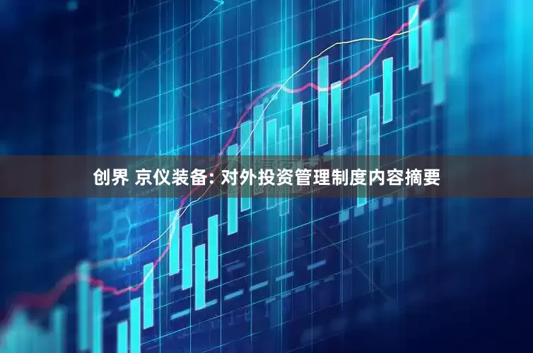 创界 京仪装备: 对外投资管理制度内容摘要
