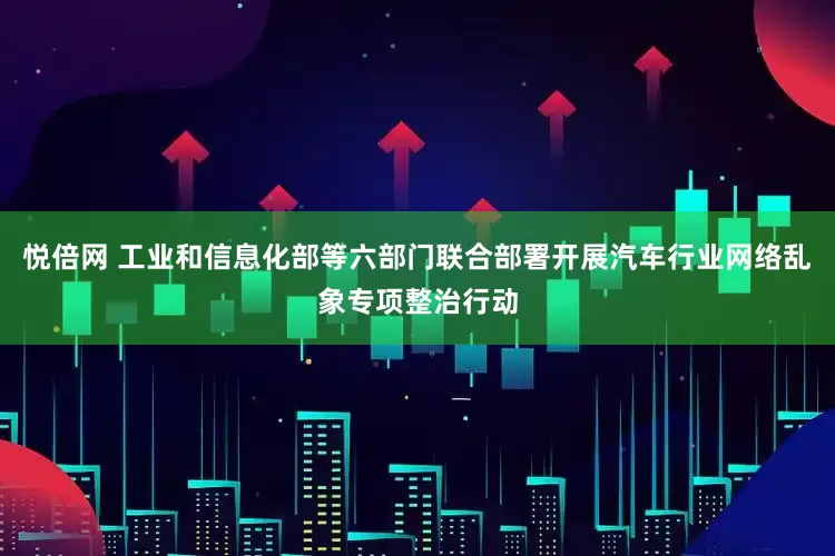 悦倍网 工业和信息化部等六部门联合部署开展汽车行业网络乱象专项整治行动