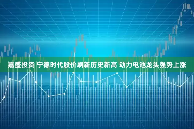 嘉盛投资 宁德时代股价刷新历史新高 动力电池龙头强势上涨