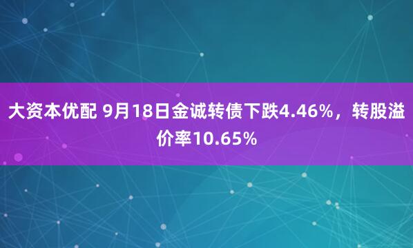 大资本优配 9月18日金诚转债下跌4.46%，转股溢价率10.65%