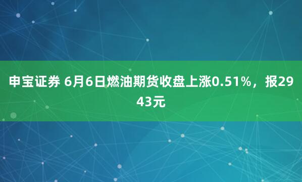 申宝证券 6月6日燃油期货收盘上涨0.51%，报2943元