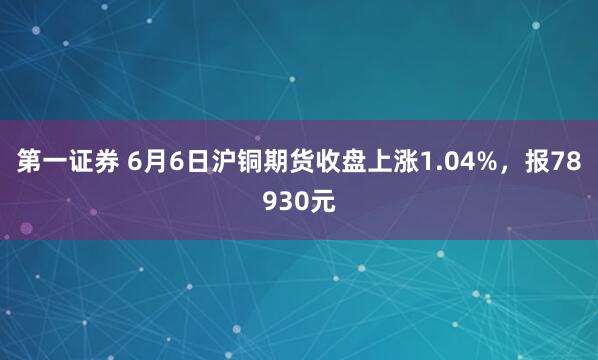 第一证券 6月6日沪铜期货收盘上涨1.04%，报78930元