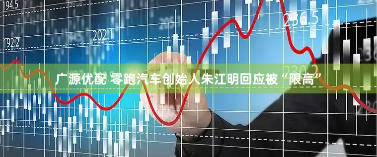 广源优配 零跑汽车创始人朱江明回应被“限高”