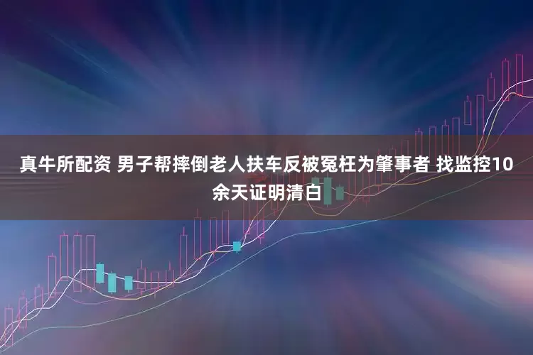 真牛所配资 男子帮摔倒老人扶车反被冤枉为肇事者 找监控10余天证明清白