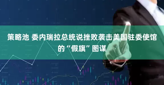 策略池 委内瑞拉总统说挫败袭击美国驻委使馆的“假旗”图谋