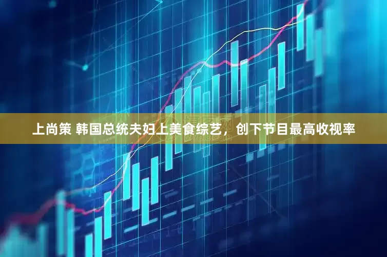 上尚策 韩国总统夫妇上美食综艺，创下节目最高收视率