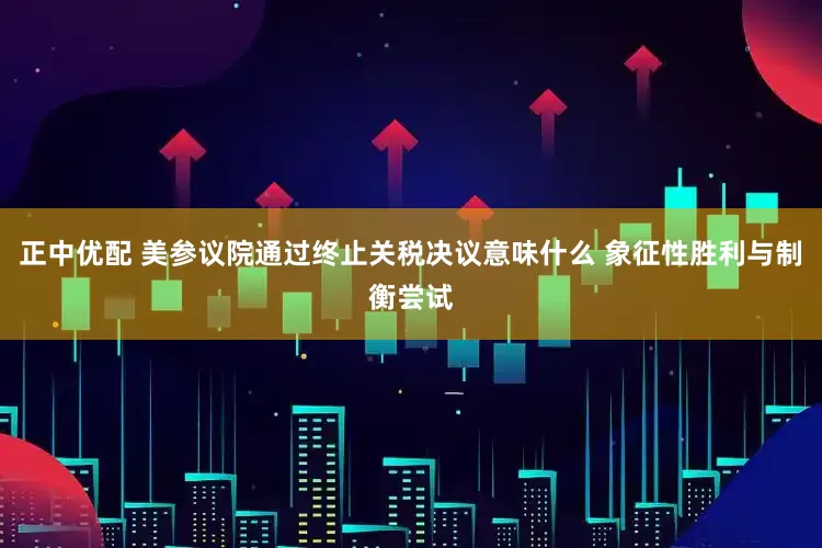 正中优配 美参议院通过终止关税决议意味什么 象征性胜利与制衡尝试