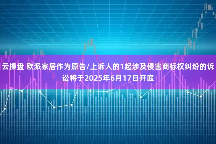 云操盘 欧派家居作为原告/上诉人的1起涉及侵害商标权纠纷的诉讼将于2025年6月17日开庭