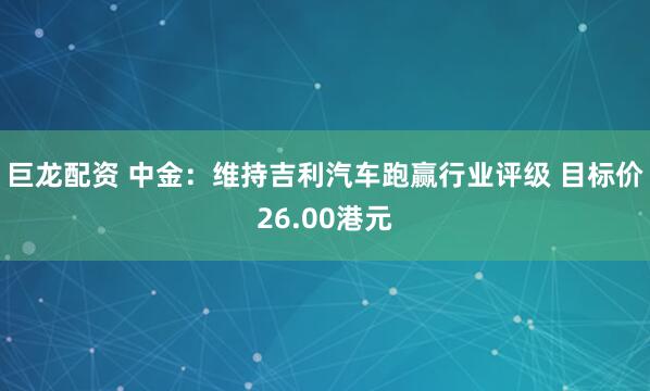 巨龙配资 中金：维持吉利汽车跑赢行业评级 目标价26.00港元